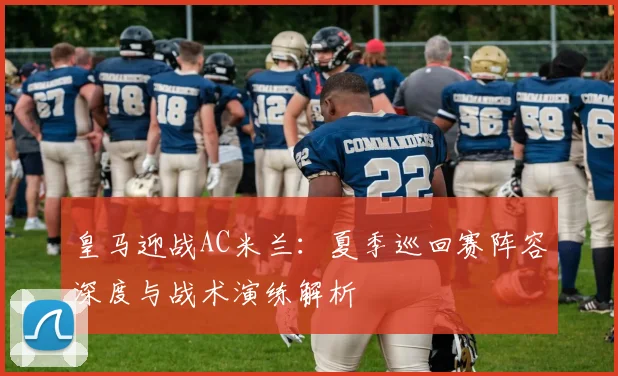 皇马迎战AC米兰：夏季巡回赛阵容深度与战术演练解析