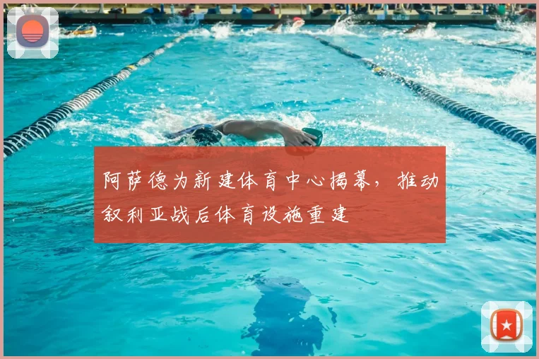 阿萨德为新建体育中心揭幕，推动叙利亚战后体育设施重建