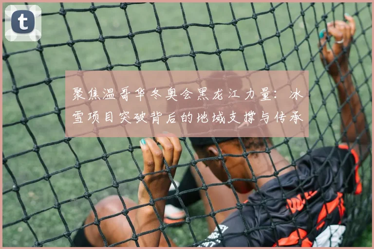 聚焦温哥华冬奥会黑龙江力量：冰雪项目突破背后的地域支撑与传承