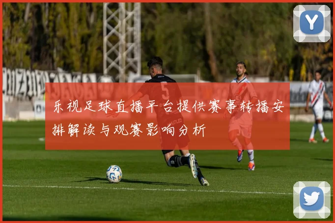 乐视足球直播平台提供赛事转播安排解读与观赛影响分析