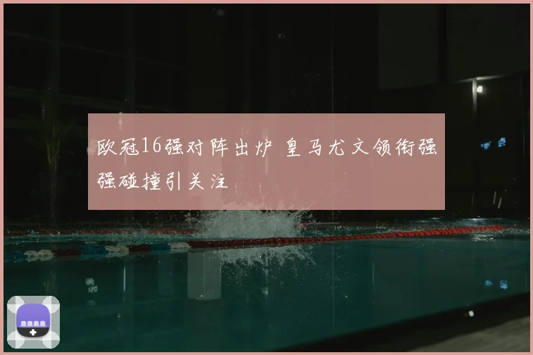 欧冠16强对阵出炉 皇马尤文领衔强强碰撞引关注