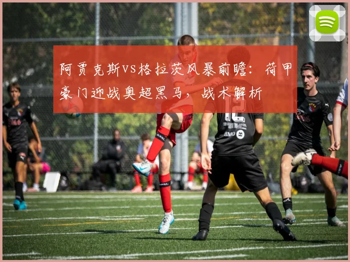 阿贾克斯vs格拉茨风暴前瞻：荷甲豪门迎战奥超黑马，战术解析