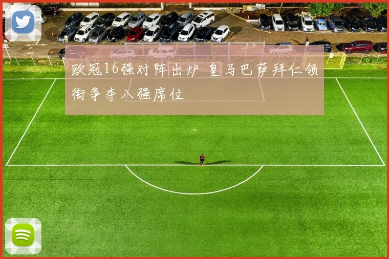 欧冠16强对阵出炉 皇马巴萨拜仁领衔争夺八强席位