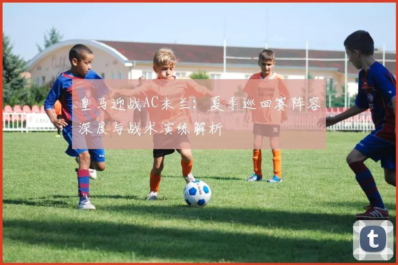 皇马迎战AC米兰：夏季巡回赛阵容深度与战术演练解析
