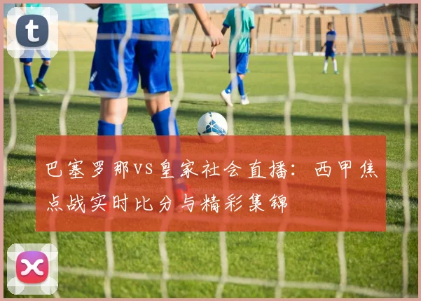 巴塞罗那vs皇家社会直播：西甲焦点战实时比分与精彩集锦