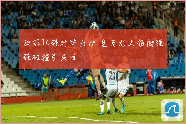 欧冠16强对阵出炉 皇马尤文领衔强强碰撞引关注