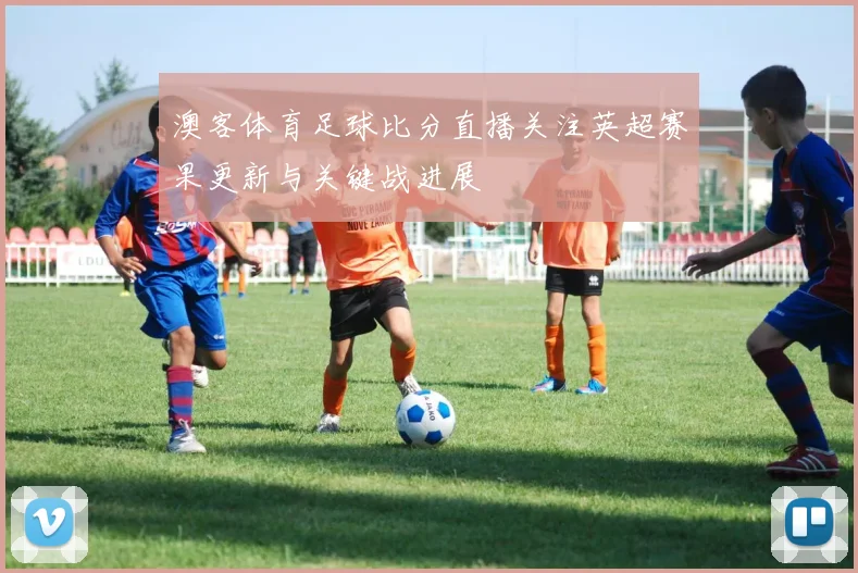 澳客体育足球比分直播关注英超赛果更新与关键战进展