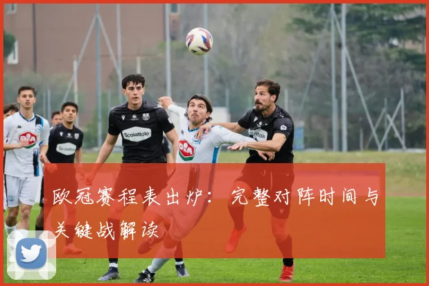 欧冠赛程表出炉：完整对阵时间与关键战解读