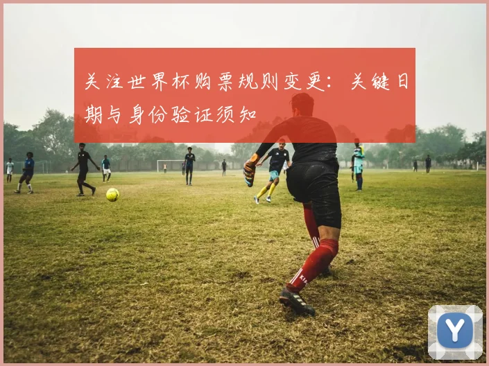 关注世界杯购票规则变更:关键日期与身份验证须知