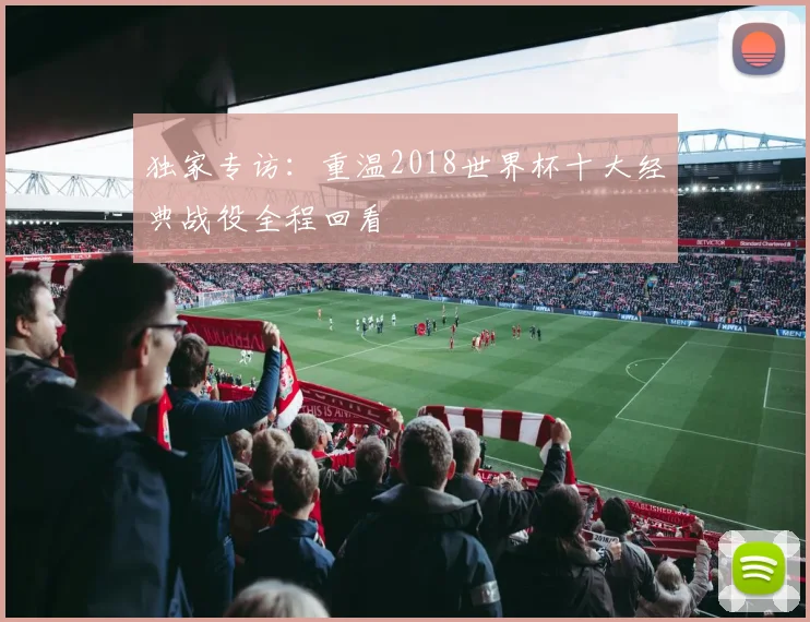 独家专访:重温2018世界杯十大经典战役全程回看