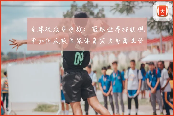 全球观众争夺战：篮球世界杯收视率如何反映国家体育实力与商业价值