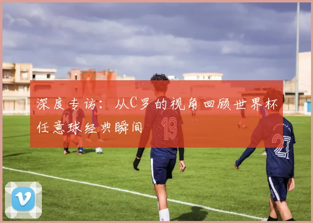 深度专访:从C罗的视角回顾世界杯任意球经典瞬间