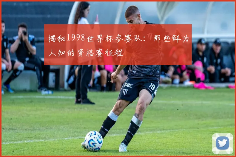 揭秘1998世界杯参赛队：那些鲜为人知的资格赛征程