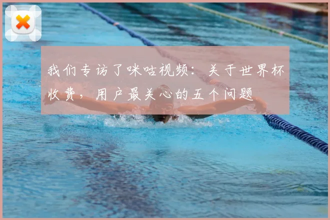 我们专访了咪咕视频:关于世界杯收费,用户最关心的五个问题