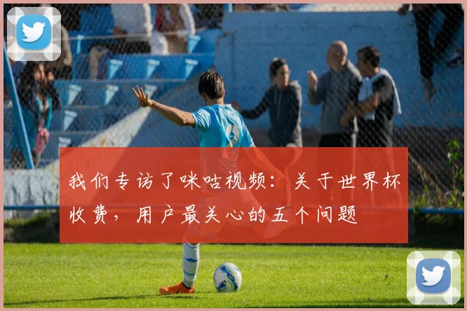 我们专访了咪咕视频:关于世界杯收费,用户最关心的五个问题