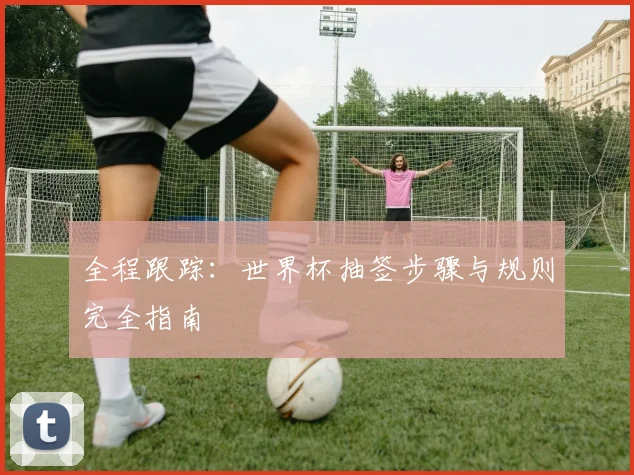 全程跟踪：世界杯抽签步骤与规则完全指南