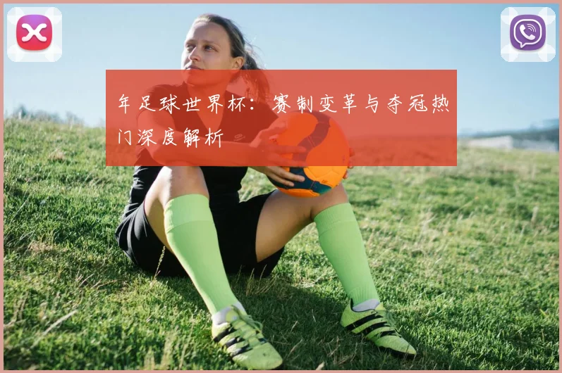年足球世界杯：赛制变革与夺冠热门深度解析