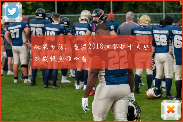 独家专访:重温2018世界杯十大经典战役全程回看