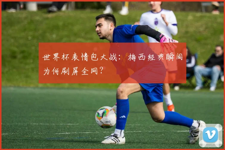 世界杯表情包大战：梅西经典瞬间为何刷屏全网？