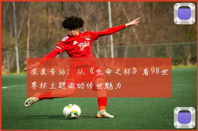 深度专访:从《生命之杯》看98世界杯主题曲的传世魅力