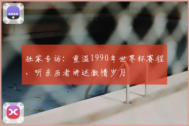 独家专访:重温1990年世界杯赛程,听亲历者讲述激情岁月