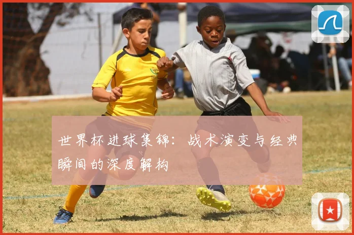 世界杯进球集锦：战术演变与经典瞬间的深度解构