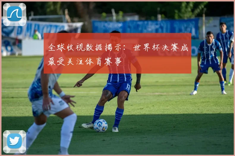 全球收视数据揭示：世界杯决赛成最受关注体育赛事