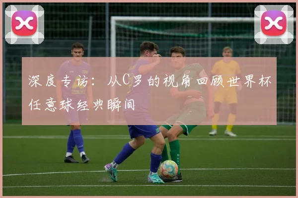 深度专访:从C罗的视角回顾世界杯任意球经典瞬间