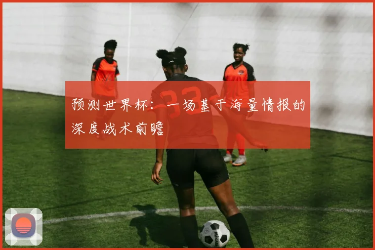 预测世界杯：一场基于海量情报的深度战术前瞻